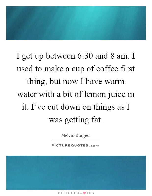 I get up between 6:30 and 8 am. I used to make a cup of coffee first thing, but now I have warm water with a bit of lemon juice in it. I've cut down on things as I was getting fat Picture Quote #1