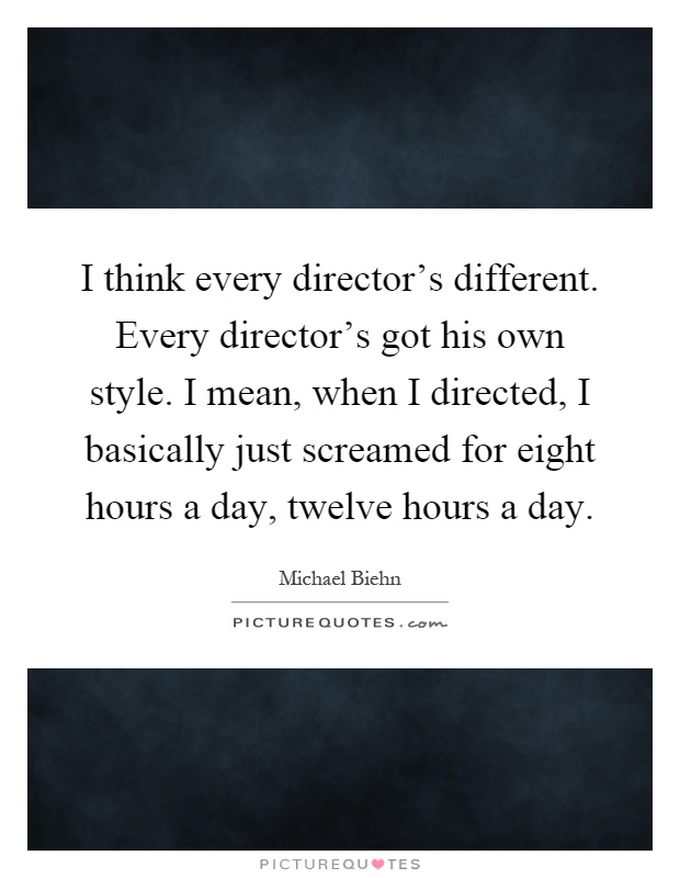 I think every director's different. Every director's got his own style. I mean, when I directed, I basically just screamed for eight hours a day, twelve hours a day Picture Quote #1