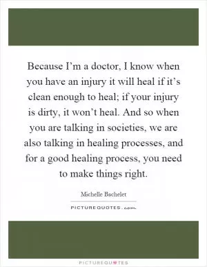 Because I’m a doctor, I know when you have an injury it will heal if it’s clean enough to heal; if your injury is dirty, it won’t heal. And so when you are talking in societies, we are also talking in healing processes, and for a good healing process, you need to make things right Picture Quote #1