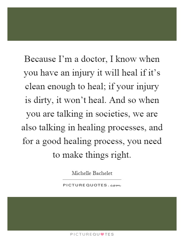 Because I'm a doctor, I know when you have an injury it will heal if it's clean enough to heal; if your injury is dirty, it won't heal. And so when you are talking in societies, we are also talking in healing processes, and for a good healing process, you need to make things right Picture Quote #1