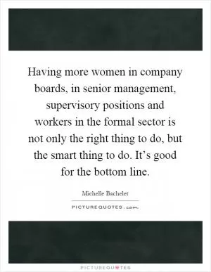 Having more women in company boards, in senior management, supervisory positions and workers in the formal sector is not only the right thing to do, but the smart thing to do. It’s good for the bottom line Picture Quote #1