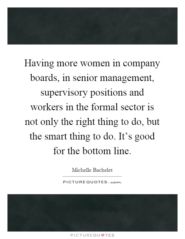 Having more women in company boards, in senior management, supervisory positions and workers in the formal sector is not only the right thing to do, but the smart thing to do. It's good for the bottom line Picture Quote #1