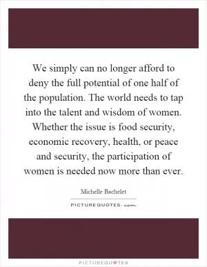 We simply can no longer afford to deny the full potential of one half of the population. The world needs to tap into the talent and wisdom of women. Whether the issue is food security, economic recovery, health, or peace and security, the participation of women is needed now more than ever Picture Quote #1