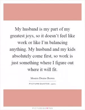 My husband is my part of my greatest joys, so it doesn’t feel like work or like I’m balancing anything. My husband and my kids absolutely come first, so work is just something where I figure out where it will fit Picture Quote #1