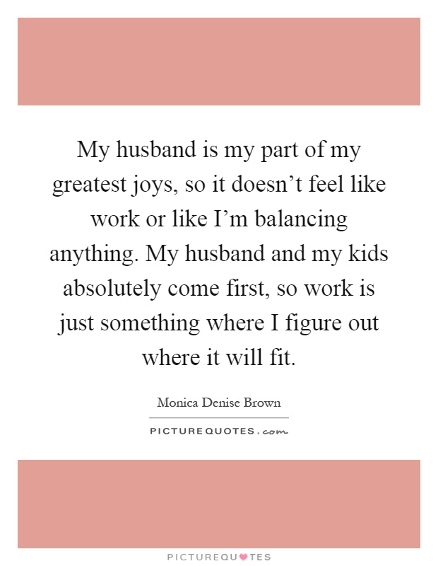 My husband is my part of my greatest joys, so it doesn't feel like work or like I'm balancing anything. My husband and my kids absolutely come first, so work is just something where I figure out where it will fit Picture Quote #1