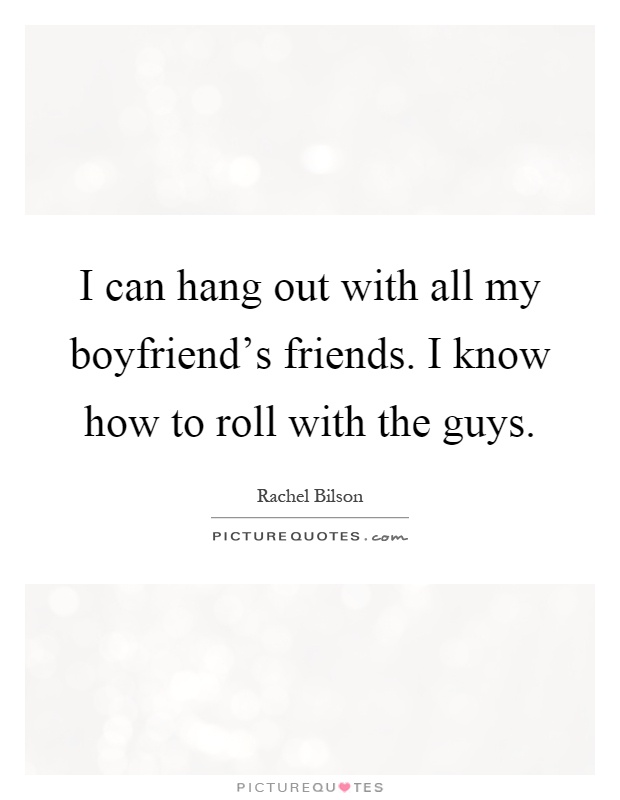 I can hang out with all my boyfriend's friends. I know how to roll with the guys Picture Quote #1