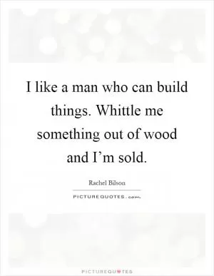 I like a man who can build things. Whittle me something out of wood and I’m sold Picture Quote #1
