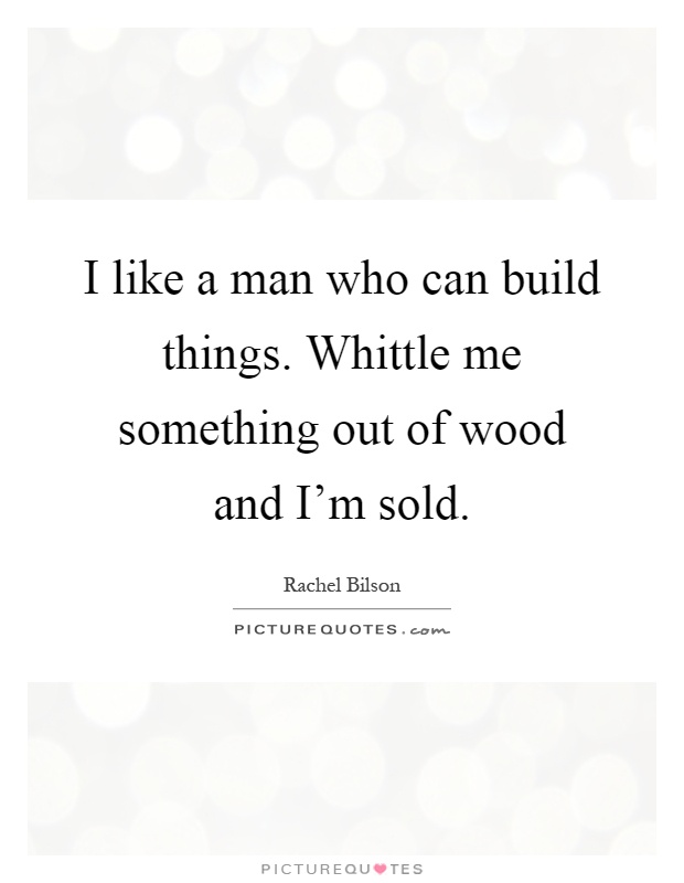 I like a man who can build things. Whittle me something out of wood and I'm sold Picture Quote #1