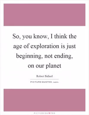 So, you know, I think the age of exploration is just beginning, not ending, on our planet Picture Quote #1