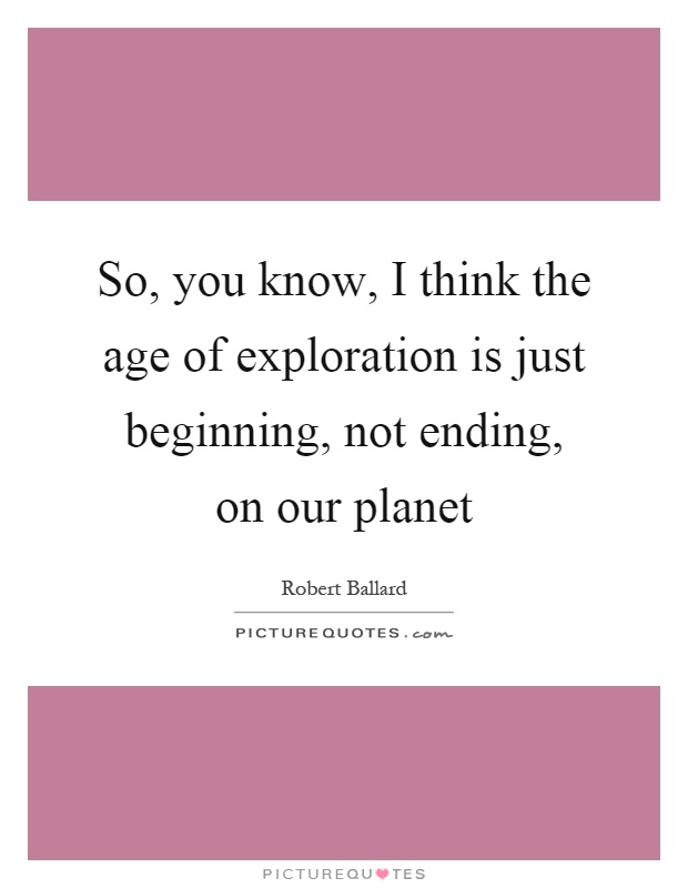 So, you know, I think the age of exploration is just beginning, not ending, on our planet Picture Quote #1