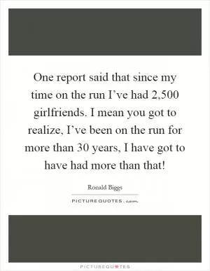 One report said that since my time on the run I’ve had 2,500 girlfriends. I mean you got to realize, I’ve been on the run for more than 30 years, I have got to have had more than that! Picture Quote #1