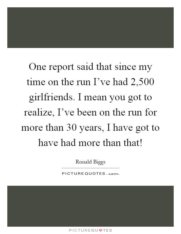 One report said that since my time on the run I've had 2,500 girlfriends. I mean you got to realize, I've been on the run for more than 30 years, I have got to have had more than that! Picture Quote #1