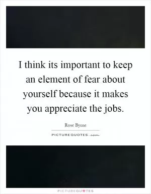 I think its important to keep an element of fear about yourself because it makes you appreciate the jobs Picture Quote #1