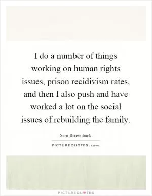 I do a number of things working on human rights issues, prison recidivism rates, and then I also push and have worked a lot on the social issues of rebuilding the family Picture Quote #1