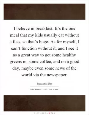 I believe in breakfast. It’s the one meal that my kids usually eat without a fuss, so that’s huge. As for myself, I can’t function without it, and I see it as a great way to get some healthy greens in, some coffee, and on a good day, maybe even some news of the world via the newspaper Picture Quote #1