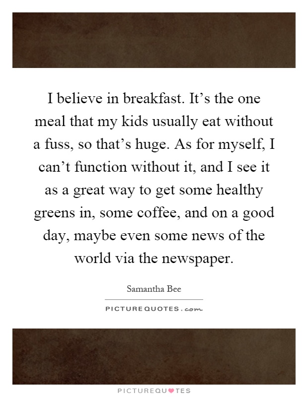 I believe in breakfast. It's the one meal that my kids usually eat without a fuss, so that's huge. As for myself, I can't function without it, and I see it as a great way to get some healthy greens in, some coffee, and on a good day, maybe even some news of the world via the newspaper Picture Quote #1