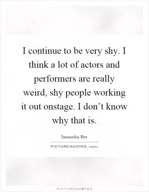 I continue to be very shy. I think a lot of actors and performers are really weird, shy people working it out onstage. I don’t know why that is Picture Quote #1