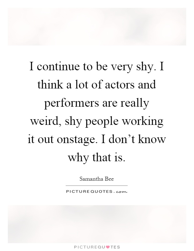 I continue to be very shy. I think a lot of actors and performers are really weird, shy people working it out onstage. I don't know why that is Picture Quote #1