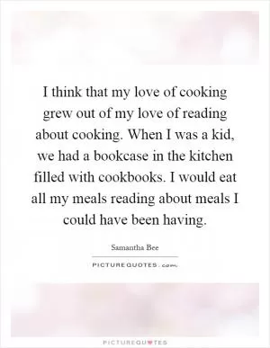 I think that my love of cooking grew out of my love of reading about cooking. When I was a kid, we had a bookcase in the kitchen filled with cookbooks. I would eat all my meals reading about meals I could have been having Picture Quote #1