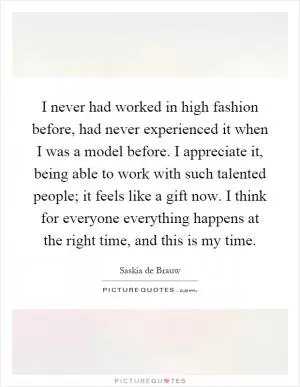 I never had worked in high fashion before, had never experienced it when I was a model before. I appreciate it, being able to work with such talented people; it feels like a gift now. I think for everyone everything happens at the right time, and this is my time Picture Quote #1