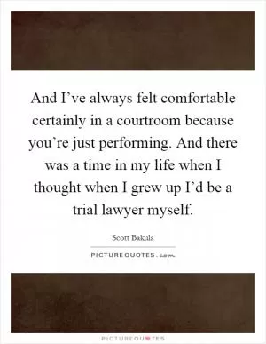 And I’ve always felt comfortable certainly in a courtroom because you’re just performing. And there was a time in my life when I thought when I grew up I’d be a trial lawyer myself Picture Quote #1