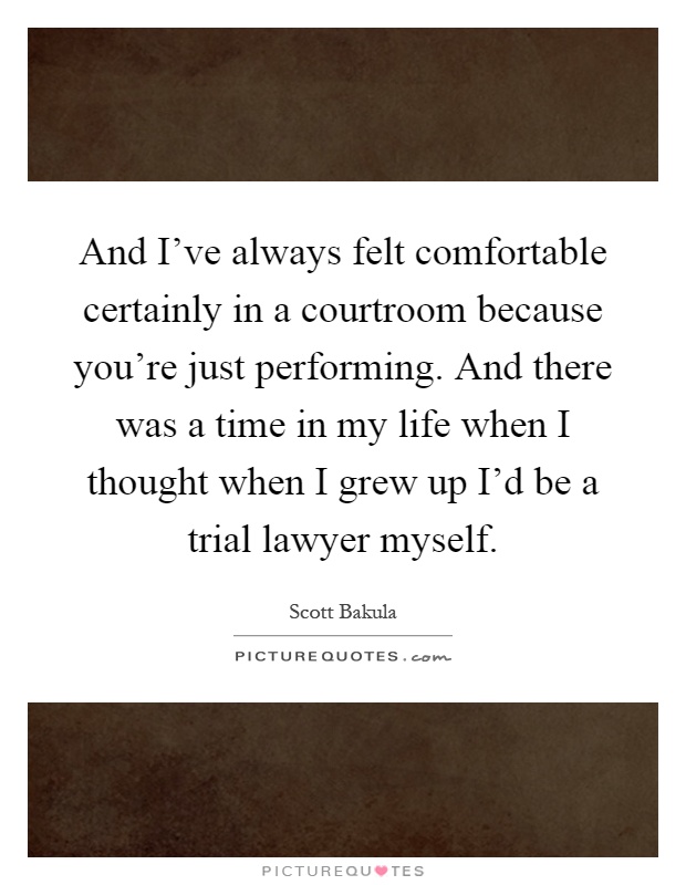 And I've always felt comfortable certainly in a courtroom because you're just performing. And there was a time in my life when I thought when I grew up I'd be a trial lawyer myself Picture Quote #1