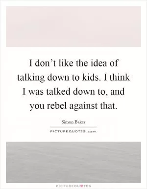 I don’t like the idea of talking down to kids. I think I was talked down to, and you rebel against that Picture Quote #1