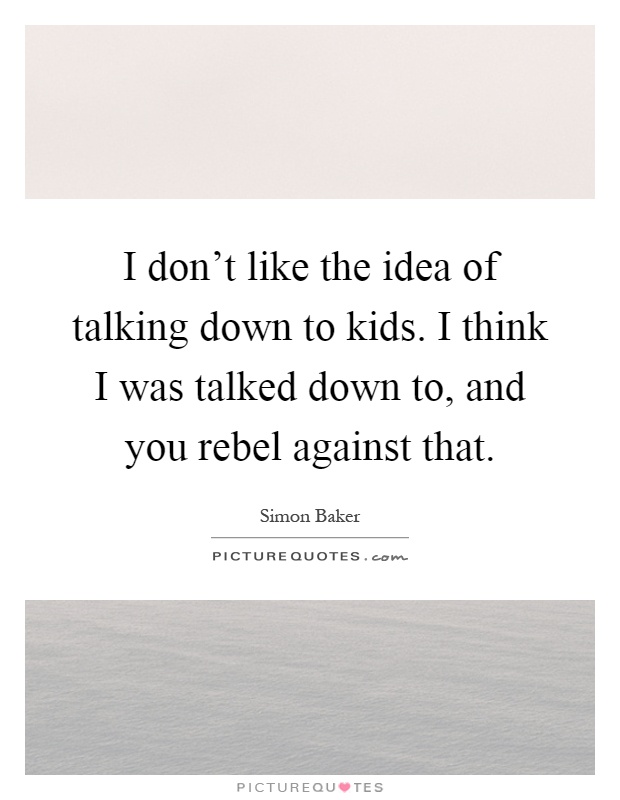 I don't like the idea of talking down to kids. I think I was talked down to, and you rebel against that Picture Quote #1