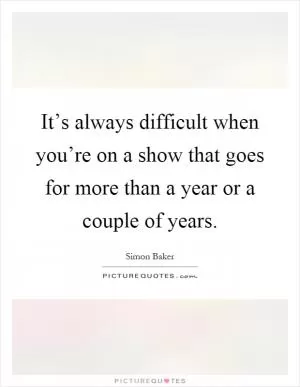 It’s always difficult when you’re on a show that goes for more than a year or a couple of years Picture Quote #1