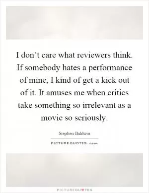 I don’t care what reviewers think. If somebody hates a performance of mine, I kind of get a kick out of it. It amuses me when critics take something so irrelevant as a movie so seriously Picture Quote #1