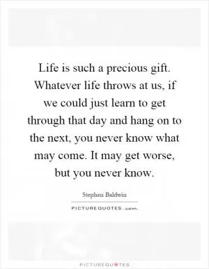 Life is such a precious gift. Whatever life throws at us, if we could just learn to get through that day and hang on to the next, you never know what may come. It may get worse, but you never know Picture Quote #1