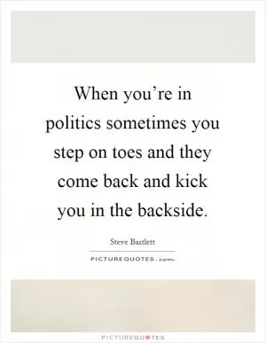 When you’re in politics sometimes you step on toes and they come back and kick you in the backside Picture Quote #1