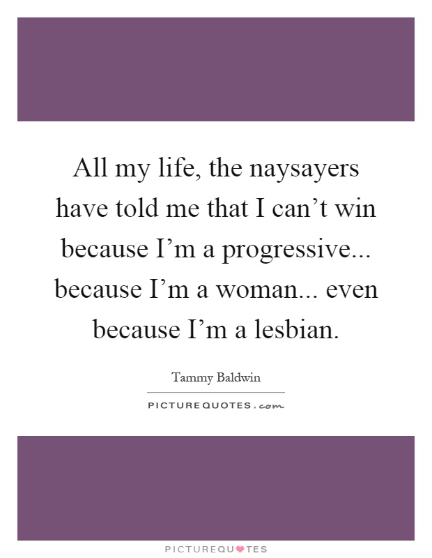 All my life, the naysayers have told me that I can't win because I'm a progressive... because I'm a woman... even because I'm a lesbian Picture Quote #1