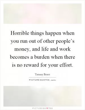 Horrible things happen when you run out of other people’s money, and life and work becomes a burden when there is no reward for your effort Picture Quote #1