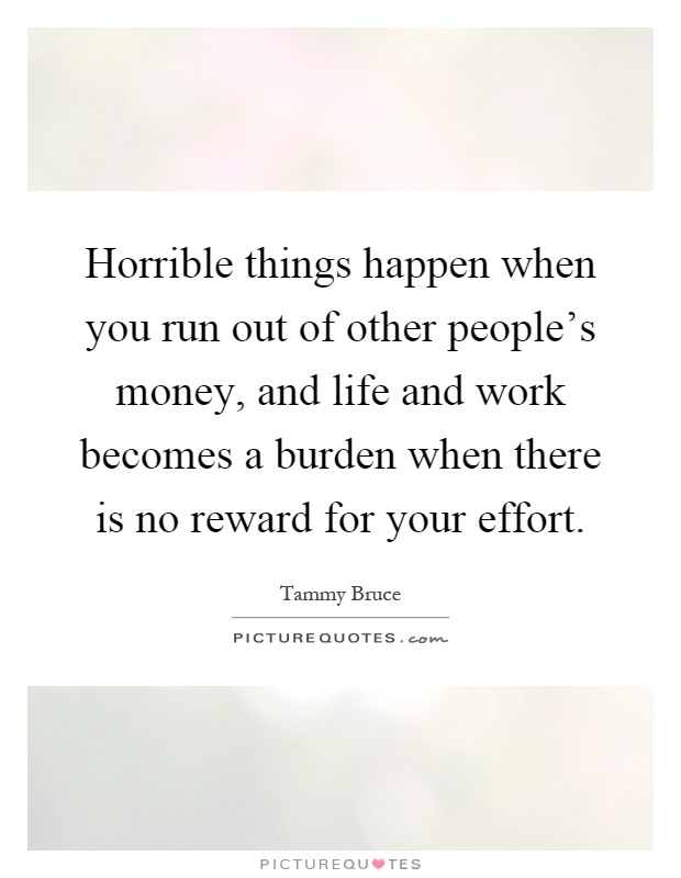 Horrible things happen when you run out of other people's money, and life and work becomes a burden when there is no reward for your effort Picture Quote #1