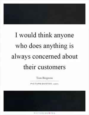 I would think anyone who does anything is always concerned about their customers Picture Quote #1