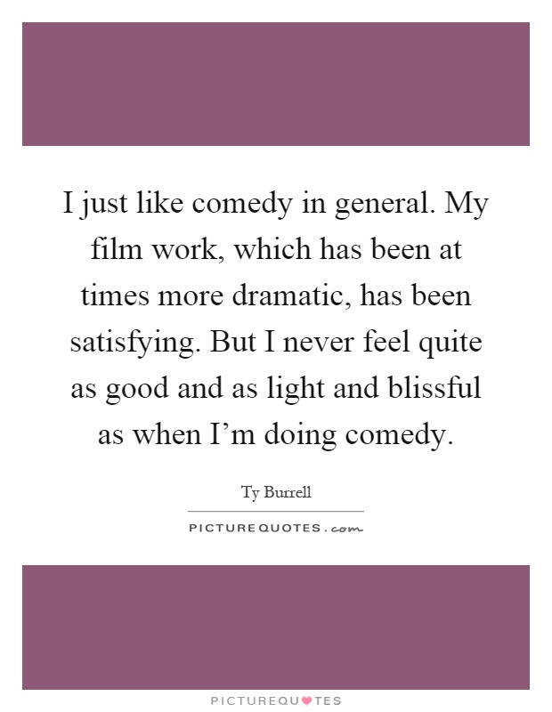 I just like comedy in general. My film work, which has been at times more dramatic, has been satisfying. But I never feel quite as good and as light and blissful as when I'm doing comedy Picture Quote #1