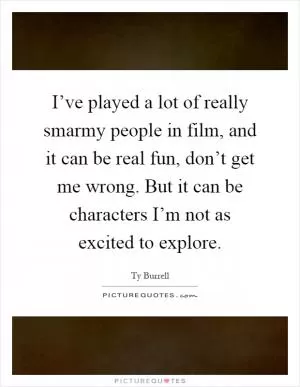 I’ve played a lot of really smarmy people in film, and it can be real fun, don’t get me wrong. But it can be characters I’m not as excited to explore Picture Quote #1