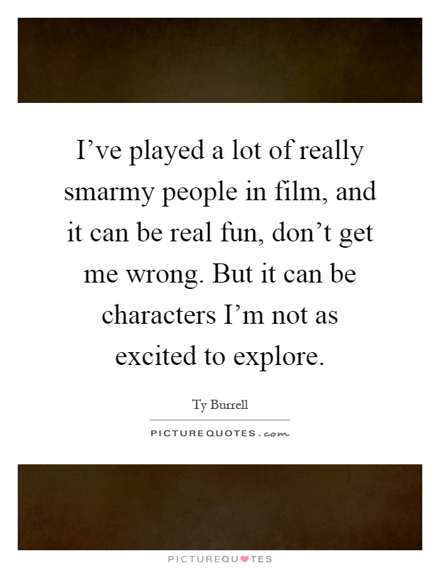 I've played a lot of really smarmy people in film, and it can be real fun, don't get me wrong. But it can be characters I'm not as excited to explore Picture Quote #1