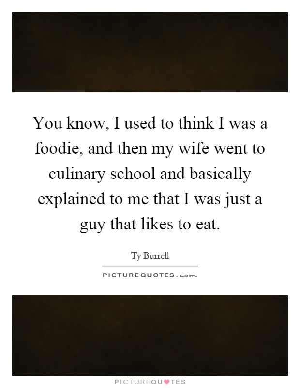 You know, I used to think I was a foodie, and then my wife went to culinary school and basically explained to me that I was just a guy that likes to eat Picture Quote #1