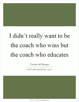 I didn’t really want to be the coach who wins but the coach who educates Picture Quote #1