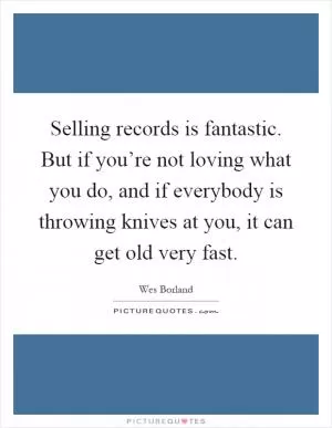 Selling records is fantastic. But if you’re not loving what you do, and if everybody is throwing knives at you, it can get old very fast Picture Quote #1