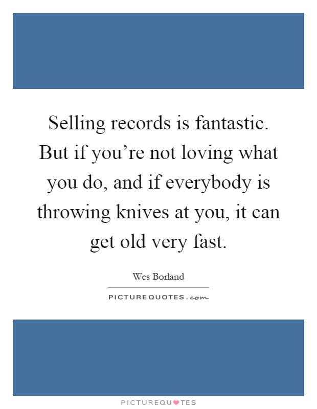 Selling records is fantastic. But if you're not loving what you do, and if everybody is throwing knives at you, it can get old very fast Picture Quote #1