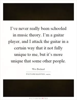I’ve never really been schooled in music theory. I’m a guitar player, and I attack the guitar in a certain way that it not fully unique to me, but it’s more unique that some other people Picture Quote #1