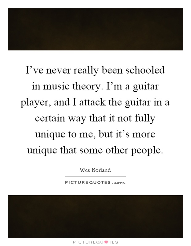 I've never really been schooled in music theory. I'm a guitar player, and I attack the guitar in a certain way that it not fully unique to me, but it's more unique that some other people Picture Quote #1