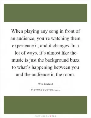 When playing any song in front of an audience, you’re watching them experience it, and it changes. In a lot of ways, it’s almost like the music is just the background buzz to what’s happening between you and the audience in the room Picture Quote #1