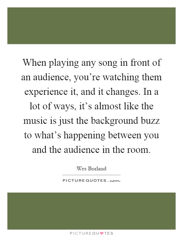 When playing any song in front of an audience, you're watching them experience it, and it changes. In a lot of ways, it's almost like the music is just the background buzz to what's happening between you and the audience in the room Picture Quote #1