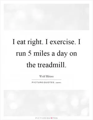 I eat right. I exercise. I run 5 miles a day on the treadmill Picture Quote #1