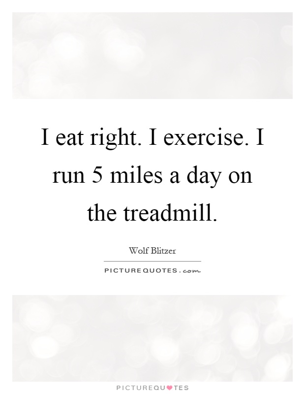 I eat right. I exercise. I run 5 miles a day on the treadmill Picture Quote #1