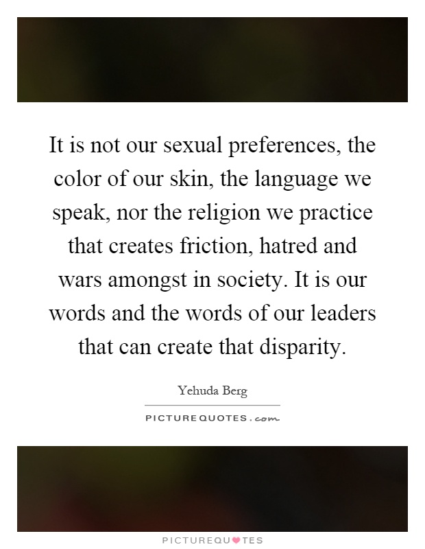 It is not our sexual preferences, the color of our skin, the language we speak, nor the religion we practice that creates friction, hatred and wars amongst in society. It is our words and the words of our leaders that can create that disparity Picture Quote #1